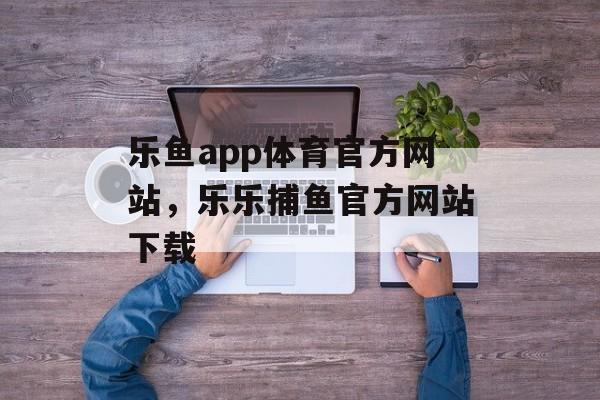 乐鱼app体育官方网站，乐乐捕鱼官方网站下载