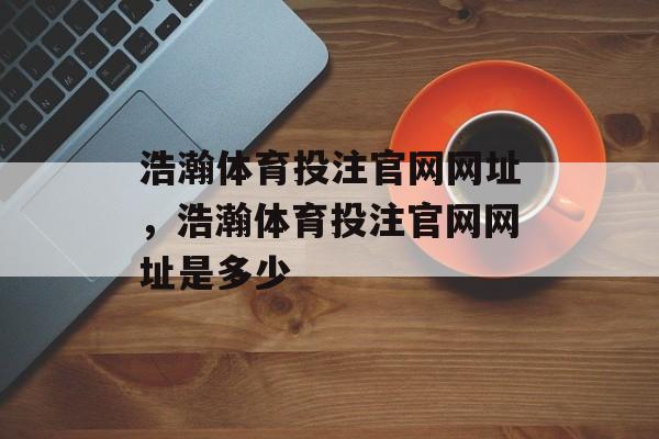 浩瀚体育投注官网网址，浩瀚体育投注官网网址是多少